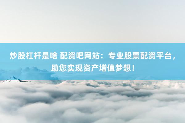 炒股杠杆是啥 配资吧网站：专业股票配资平台，助您实现资产增值梦想！