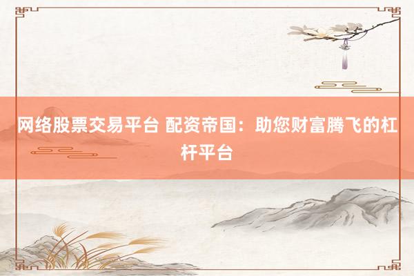 网络股票交易平台 配资帝国：助您财富腾飞的杠杆平台
