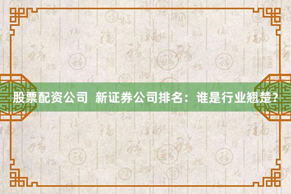 股票配资公司  新证券公司排名：谁是行业翘楚？