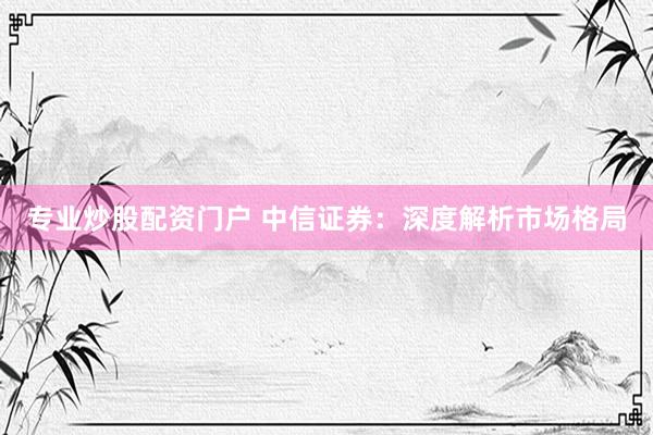 专业炒股配资门户 中信证券：深度解析市场格局