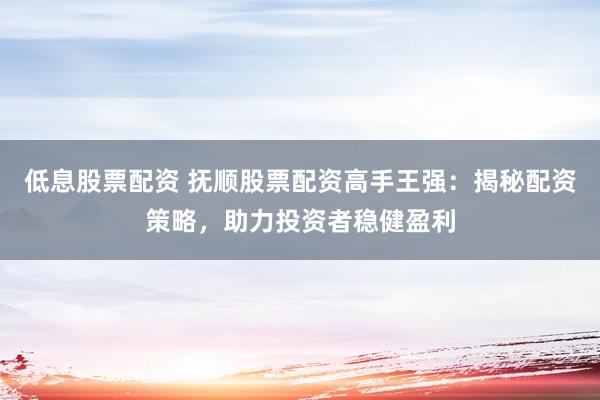 低息股票配资 抚顺股票配资高手王强：揭秘配资策略，助力投资者稳健盈利