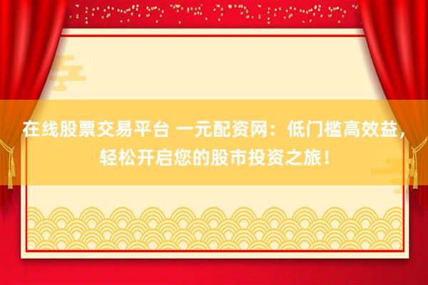 在线股票交易平台 一元配资网：低门槛高效益，轻松开启您的股市投资之旅！
