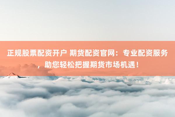 正规股票配资开户 期货配资官网：专业配资服务，助您轻松把握期货市场机遇！