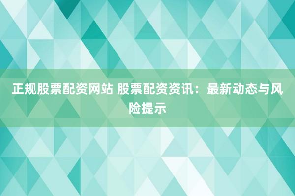 正规股票配资网站 股票配资资讯：最新动态与风险提示