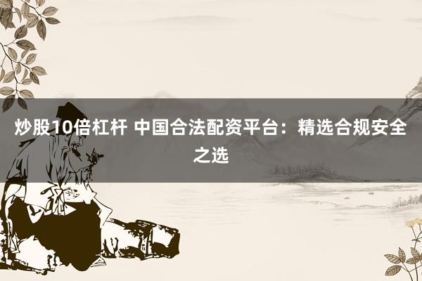 炒股10倍杠杆 中国合法配资平台：精选合规安全之选