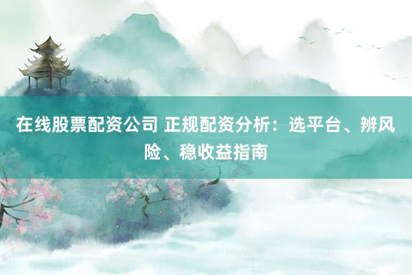 在线股票配资公司 正规配资分析：选平台、辨风险、稳收益指南