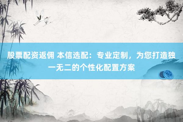股票配资返佣 本信选配：专业定制，为您打造独一无二的个性化配置方案