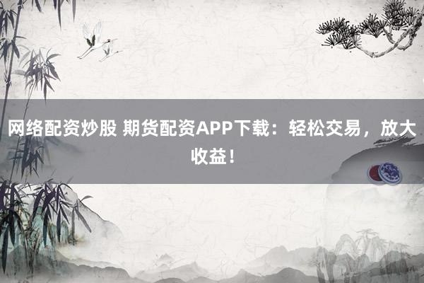 网络配资炒股 期货配资APP下载：轻松交易，放大收益！