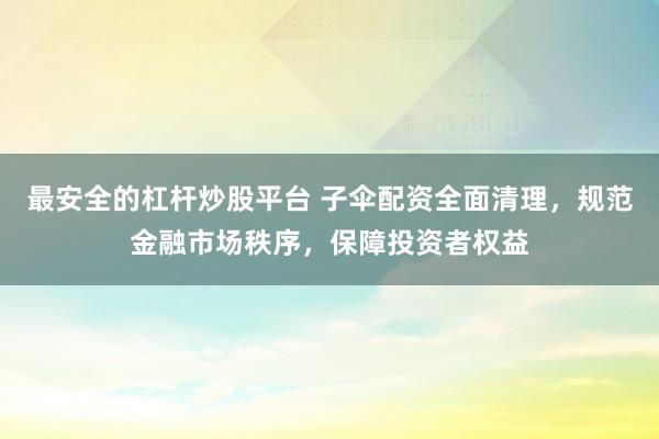 最安全的杠杆炒股平台 子伞配资全面清理，规范金融市场秩序，保障投资者权益
